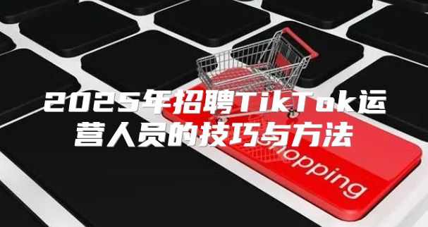 2025年招聘TikTok运营人员的技巧与方法