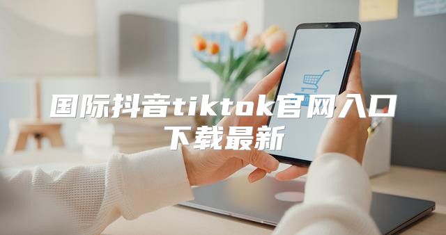 国际抖音tiktok官网入口下载最新