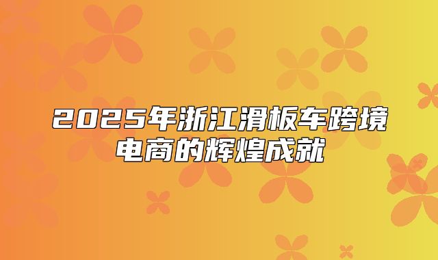 2025年浙江滑板车跨境电商的辉煌成就
