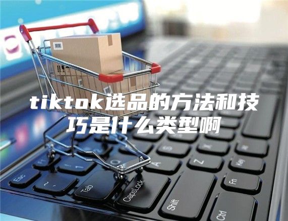 tiktok选品的方法和技巧是什么类型啊