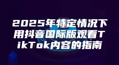 2025年特定情况下用抖音国际版观看TikTok内容的指南