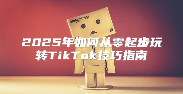 2025年如何从零起步玩转TikTok技巧指南