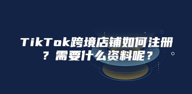 TikTok跨境店铺如何注册？需要什么资料呢？