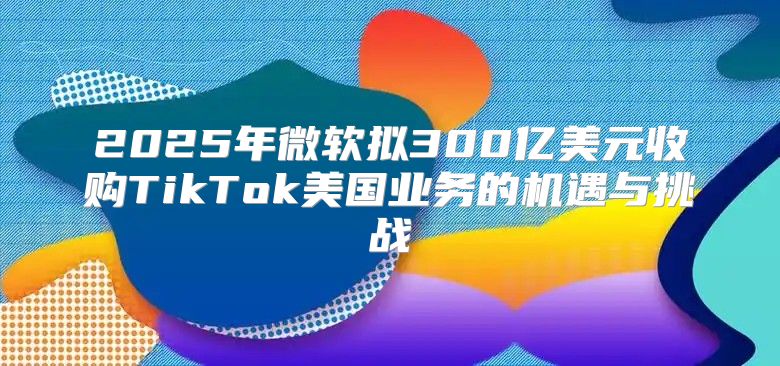 2025年微软拟300亿美元收购TikTok美国业务的机遇与挑战