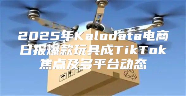 2025年Kalodata电商日报爆款玩具成TikTok焦点及多平台动态