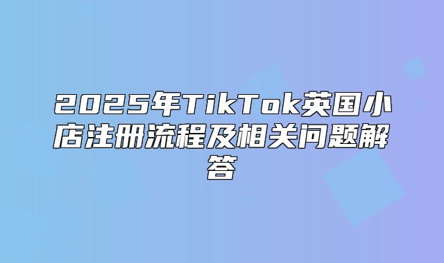 2025年TikTok英国小店注册流程及相关问题解答