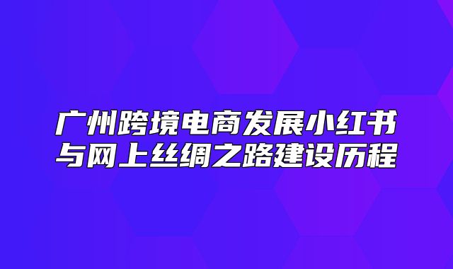 广州跨境电商发展小红书与网上丝绸之路建设历程