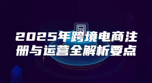 2025年跨境电商注册与运营全解析要点