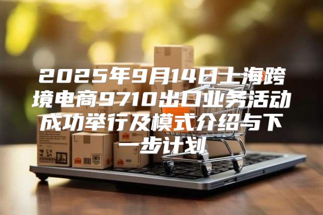 2025年9月14日上海跨境电商9710出口业务活动成功举行及模式介绍与下一步计划