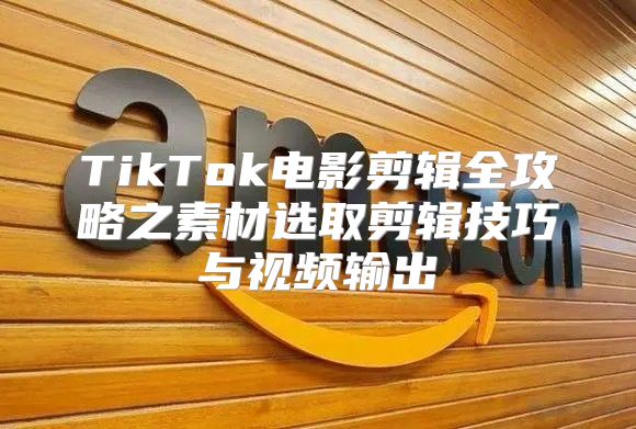 TikTok电影剪辑全攻略之素材选取剪辑技巧与视频输出