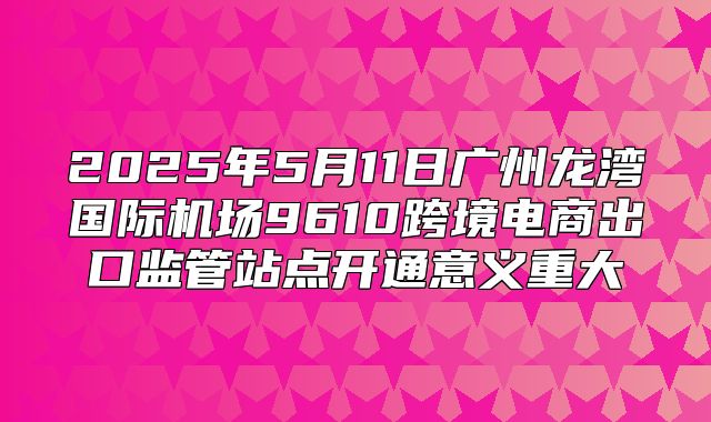 2025年5月11日广州龙湾国际机场9610跨境电商出口监管站点开通意义重大