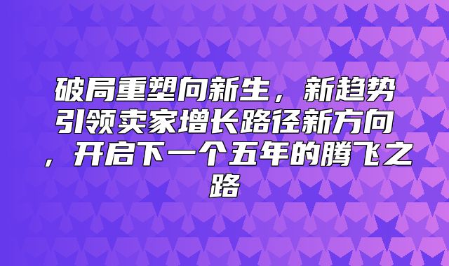 破局重塑向新生，新趋势引领卖家增长路径新方向，开启下一个五年的腾飞之路