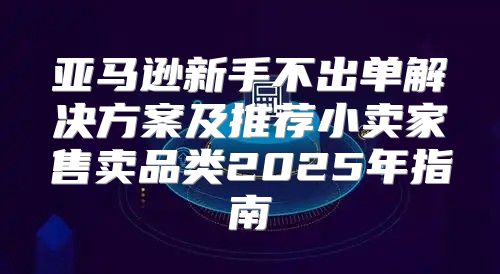 亚马逊新手不出单解决方案及推荐小卖家售卖品类2025年指南