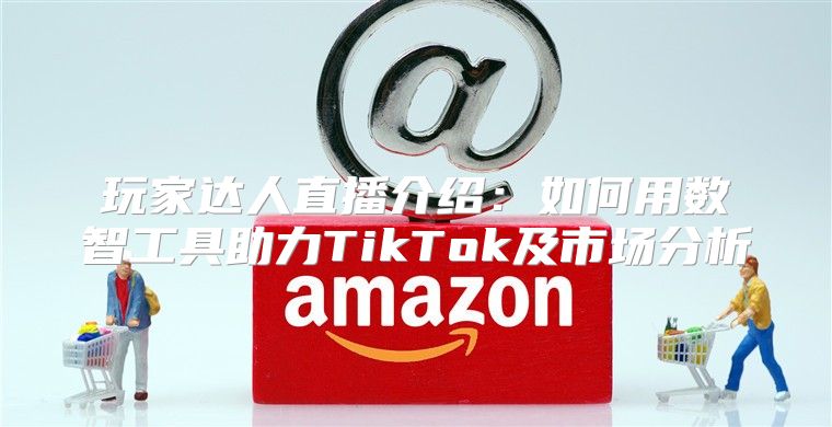 玩家达人直播介绍：如何用数智工具助力TikTok及市场分析