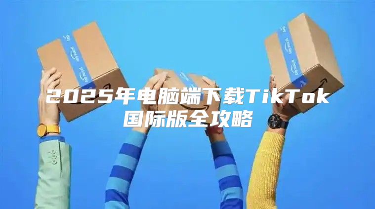 2025年电脑端下载TikTok国际版全攻略