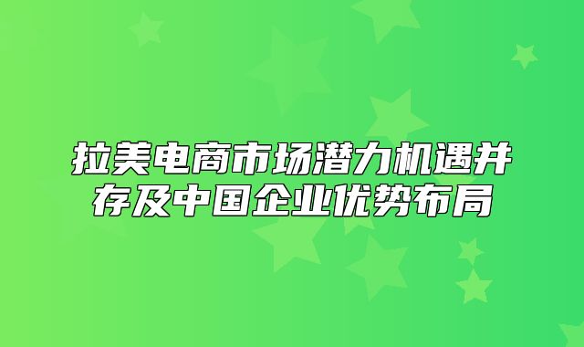 拉美电商市场潜力机遇并存及中国企业优势布局