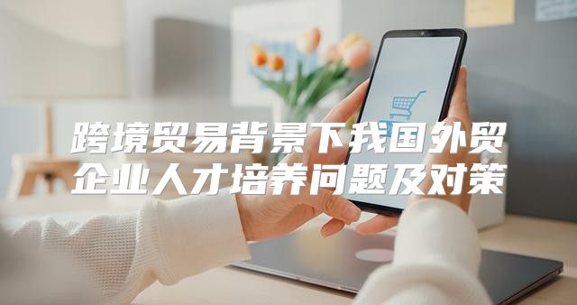 跨境贸易背景下我国外贸企业人才培养问题及对策