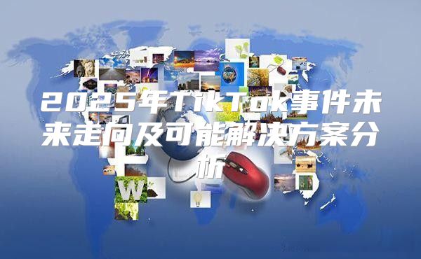 2025年TikTok事件未来走向及可能解决方案分析