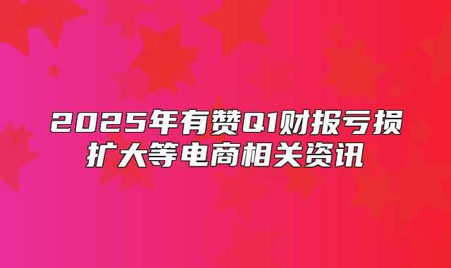 2025年有赞Q1财报亏损扩大等电商相关资讯