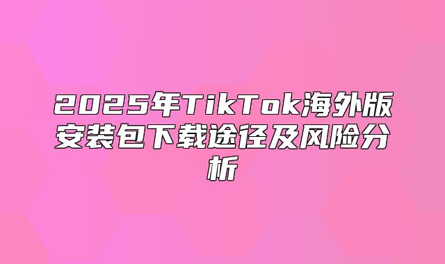 2025年TikTok海外版安装包下载途径及风险分析
