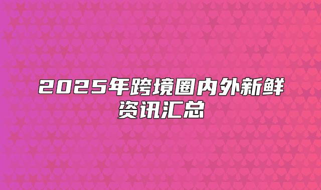 2025年跨境圈内外新鲜资讯汇总