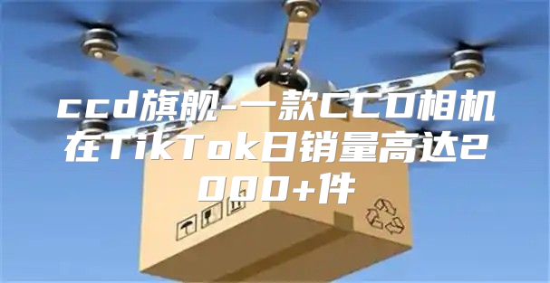 ccd旗舰-一款CCD相机在TikTok日销量高达2000+件