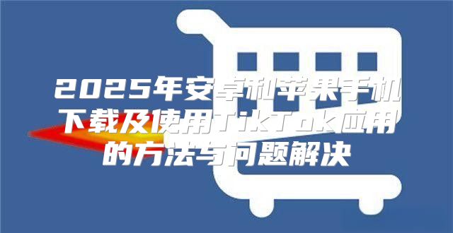 2025年安卓和苹果手机下载及使用TikTok应用的方法与问题解决