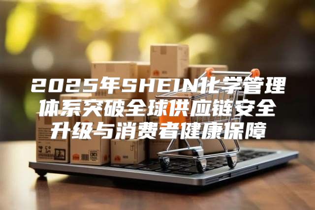 2025年SHEIN化学管理体系突破全球供应链安全升级与消费者健康保障