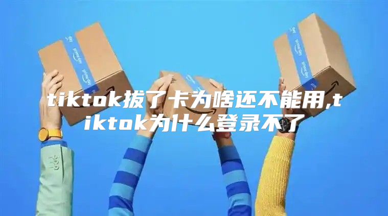tiktok拔了卡为啥还不能用,tiktok为什么登录不了