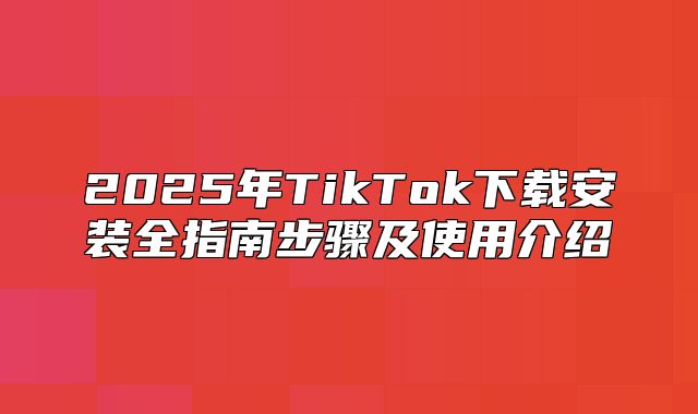 2025年TikTok下载安装全指南步骤及使用介绍