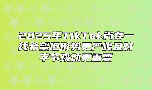 2025年TikTok尚存一线希望但形势更严峻且对字节跳动更重要