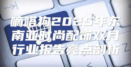 嘀嗒狗2025年东南亚时尚配饰双月行业报告亮点剖析