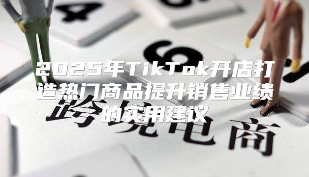 2025年TikTok开店打造热门商品提升销售业绩的实用建议