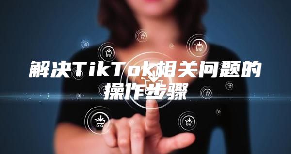 解决TikTok相关问题的操作步骤