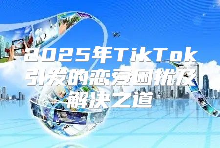 2025年TikTok引发的恋爱困扰及解决之道