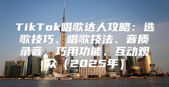 TikTok唱歌达人攻略：选歌技巧、唱歌技法、音质录音、巧用功能、互动观众2025年