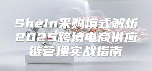 Shein采购模式解析2025跨境电商供应链管理实战指南