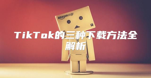 TikTok的三种下载方法全解析