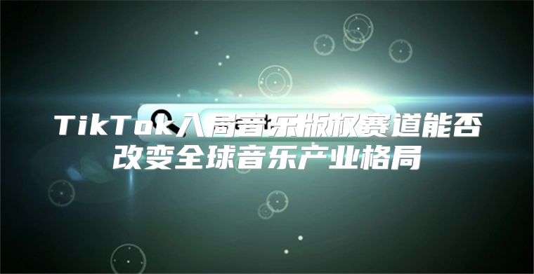 TikTok入局音乐版权赛道能否改变全球音乐产业格局