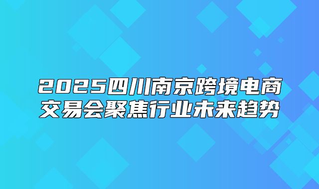 2025四川南京跨境电商交易会聚焦行业未来趋势