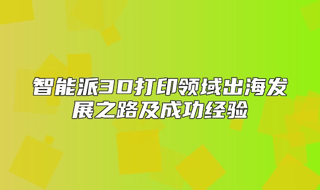 智能派3D打印领域出海发展之路及成功经验