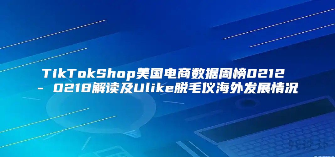 TikTokShop美国电商数据周榜0212 - 0218解读及Ulike脱毛仪海外发展情况