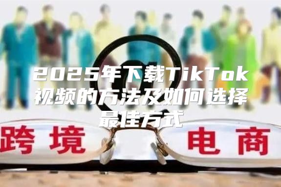 2025年下载TikTok视频的方法及如何选择最佳方式