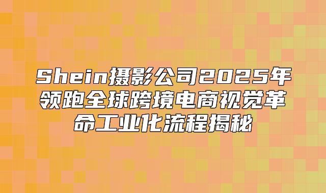 Shein摄影公司2025年领跑全球跨境电商视觉革命工业化流程揭秘