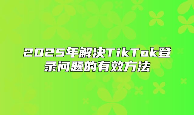 2025年解决TikTok登录问题的有效方法
