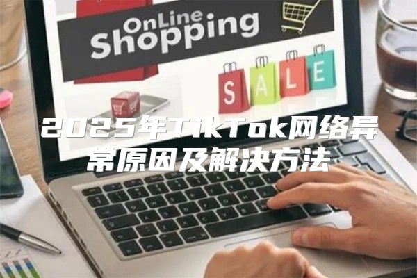 2025年TikTok网络异常原因及解决方法