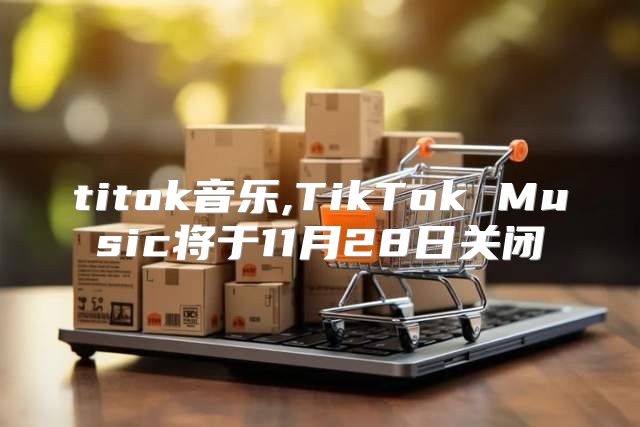 titok音乐,TikTok Music将于11月28日关闭