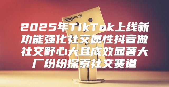2025年TikTok上线新功能强化社交属性抖音做社交野心大且成效显著大厂纷纷探索社交赛道