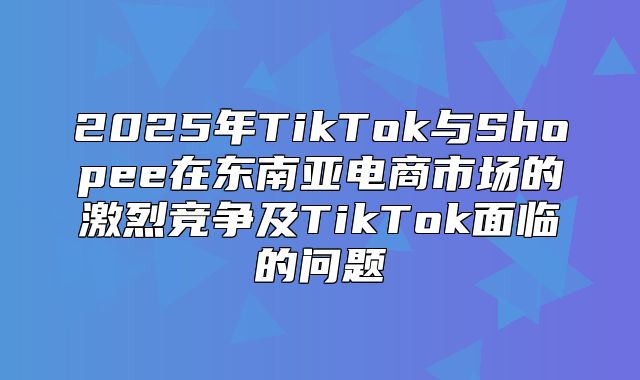 2025年TikTok与Shopee在东南亚电商市场的激烈竞争及TikTok面临的问题