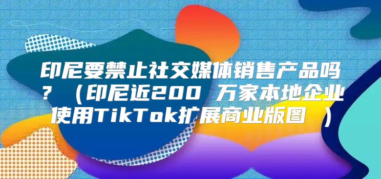 印尼要禁止社交媒体销售产品吗？印尼近200 万家本地企业使用TikTok扩展商业版图 